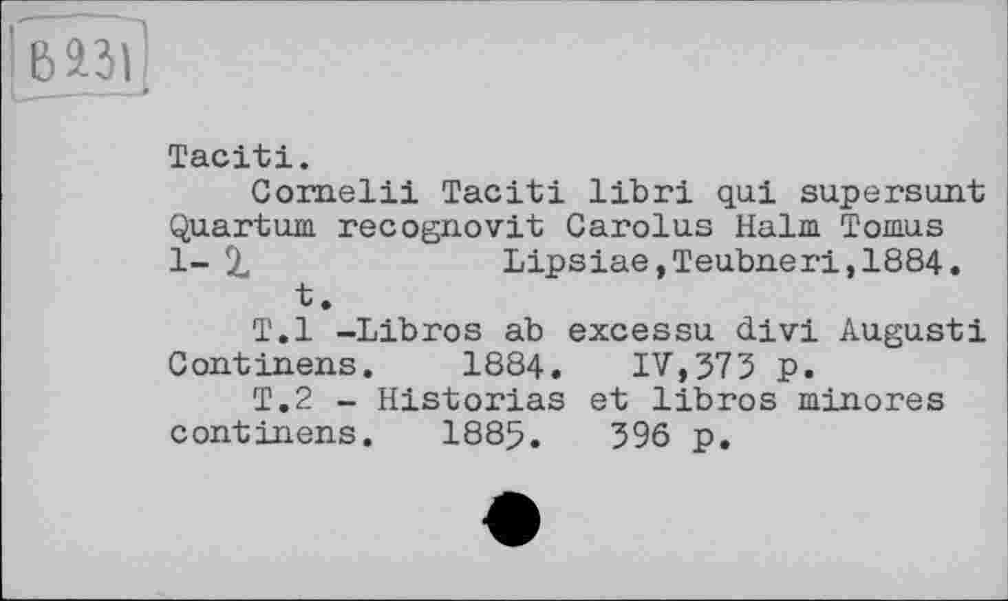 ﻿Tacit!.
Cornell! Tacit! libri qui supersunt Quantum recognovit Carolus Halm Tomus 1- %	Lipsiae,Teubner!,1884.
t.
T.l -Libros ab excessu div! Augustі Continens.	1884. IV,373 p.
T.2 - Historias et libros minores continens. 1885.	396 p.